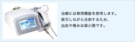 治療には専用機器使用します。吸引しながら注射するため、出血や痛みは最小限です。